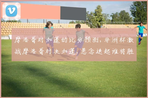 摩洛哥对加蓬的比分预测,非洲杯激战摩洛哥对决加蓬,悬念迭起谁将胜出